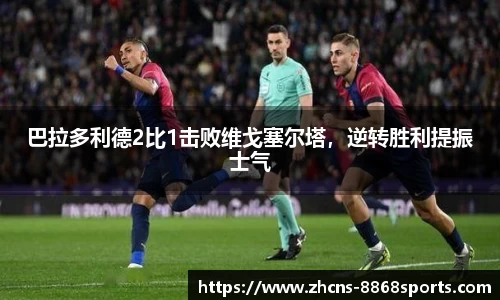 巴拉多利德2比1击败维戈塞尔塔，逆转胜利提振士气
