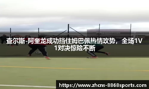 查尔斯-阿奎龙成功挡住姆巴佩热情攻势，全场1V1对决惊险不断